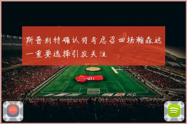 斯普利特确认将考虑召回杨瀚森这一重要选择引发关注