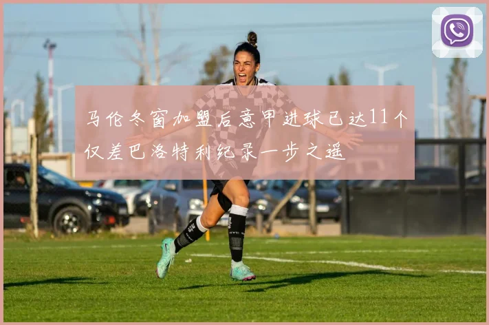 马伦冬窗加盟后意甲进球已达11个仅差巴洛特利纪录一步之遥