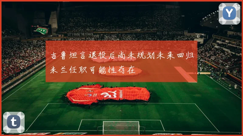 吉鲁坦言退役后尚未规划未来回归米兰任职可能性存在