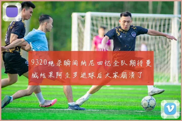 9320绝杀瞬间纳尼回忆全队期待曼城结果阿圭罗进球后大家崩溃了