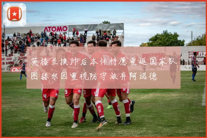 英格兰换帅后本怀特愿重返国家队图赫尔因重视防守放弃阿诺德