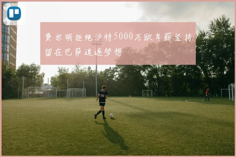 费尔明拒绝沙特5000万欧年薪坚持留在巴萨追逐梦想