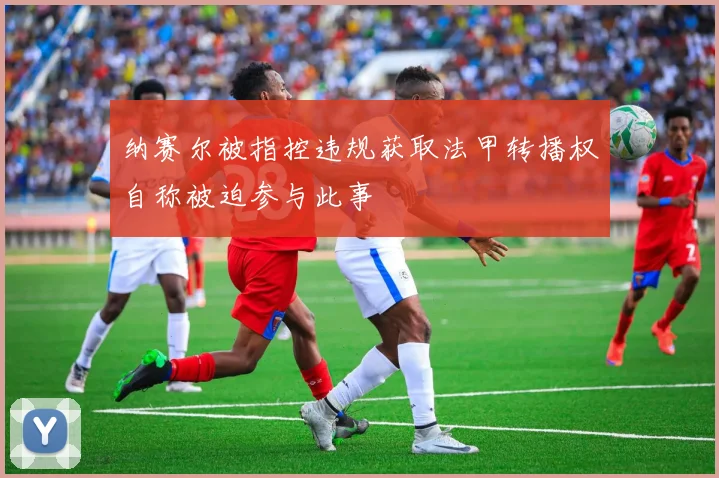 纳赛尔被指控违规获取法甲转播权自称被迫参与此事
