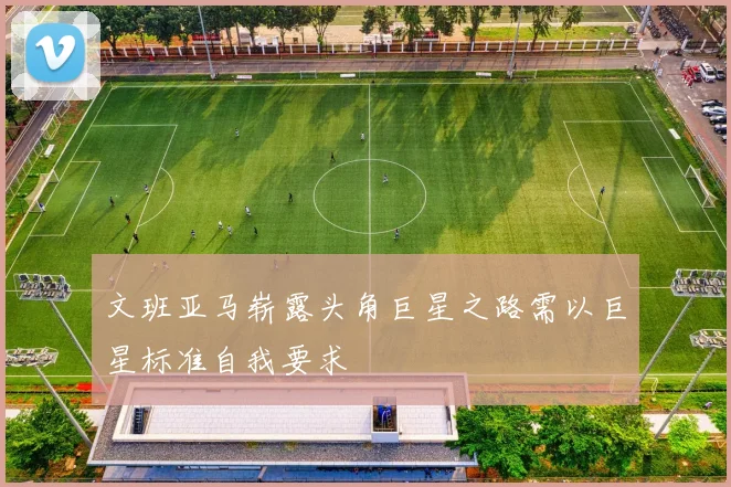 文班亚马崭露头角巨星之路需以巨星标准自我要求