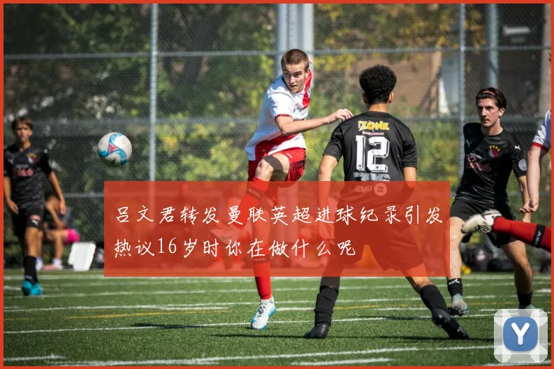 吕文君转发曼联英超进球纪录引发热议16岁时你在做什么呢