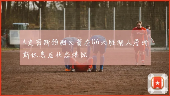 A史密斯预测火箭在G6大胜湖人詹姆斯休息后状态堪忧