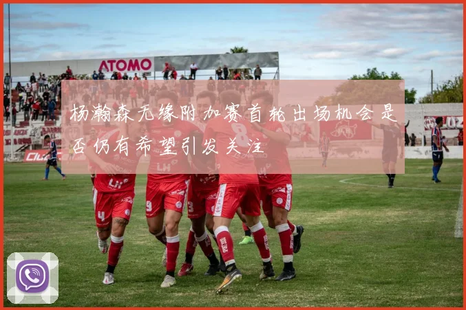 杨瀚森无缘附加赛首轮出场机会是否仍有希望引发关注