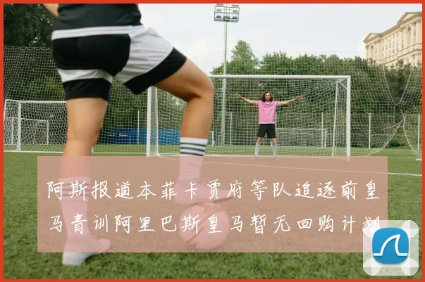 阿斯报道本菲卡贾府等队追逐前皇马青训阿里巴斯皇马暂无回购计划