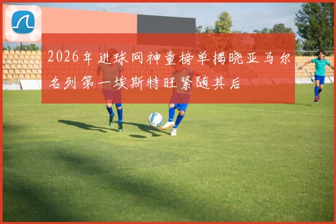 2026年进球网神童榜单揭晓亚马尔名列第一埃斯特旺紧随其后