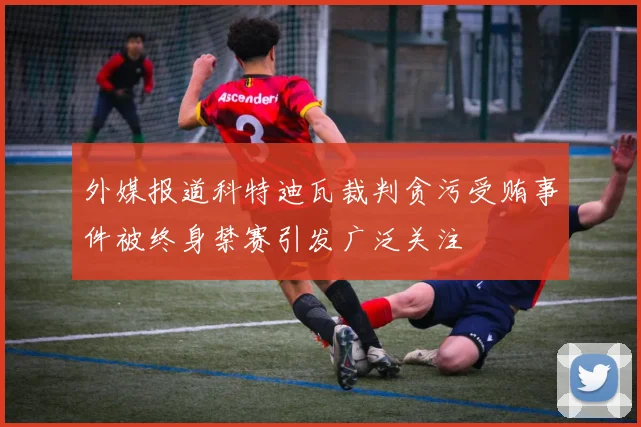 外媒报道科特迪瓦裁判贪污受贿事件被终身禁赛引发广泛关注