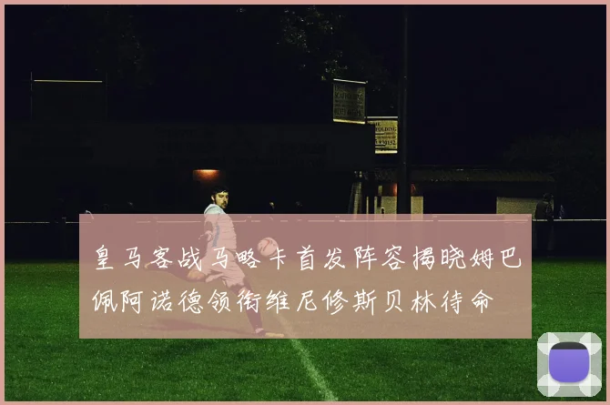 皇马客战马略卡首发阵容揭晓姆巴佩阿诺德领衔维尼修斯贝林待命
