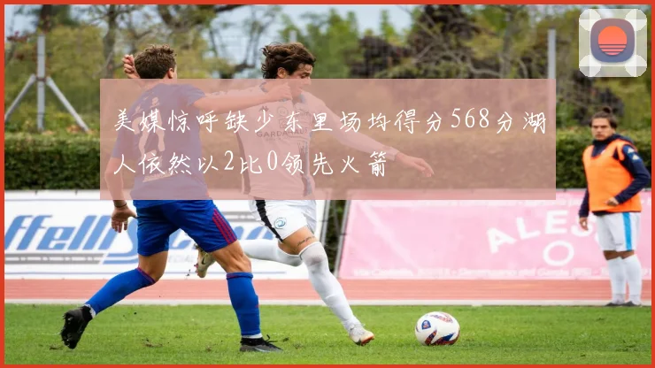 美媒惊呼缺少东里场均得分568分湖人依然以2比0领先火箭