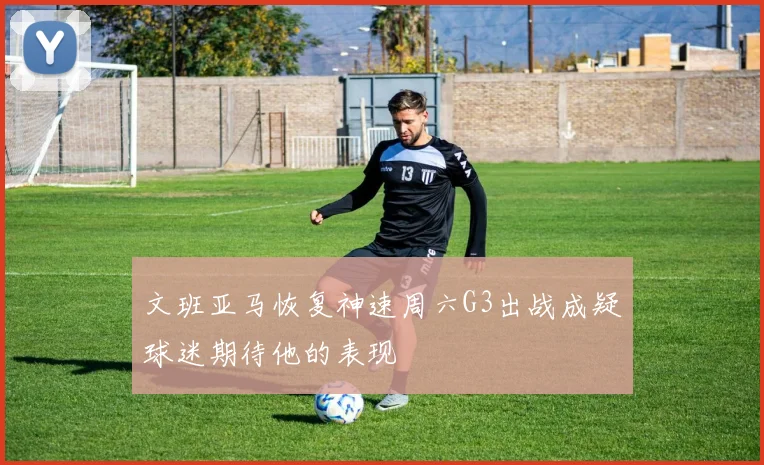 文班亚马恢复神速周六G3出战成疑球迷期待他的表现