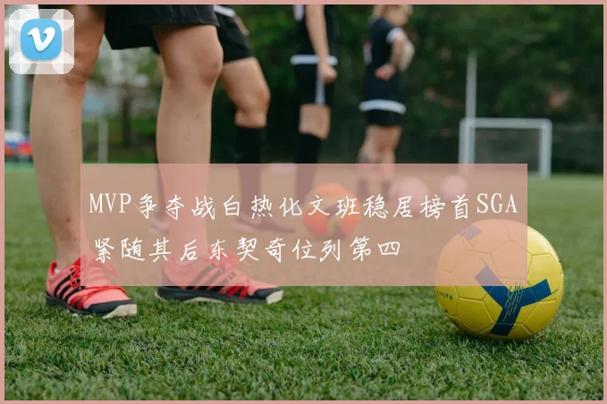 MVP争夺战白热化文班稳居榜首SGA紧随其后东契奇位列第四